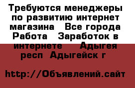 Требуются менеджеры по развитию интернет-магазина - Все города Работа » Заработок в интернете   . Адыгея респ.,Адыгейск г.